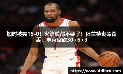 加时被轰15-0！火箭脸都不要了！杜兰特丧命罚丢，申京空砍30+6+3